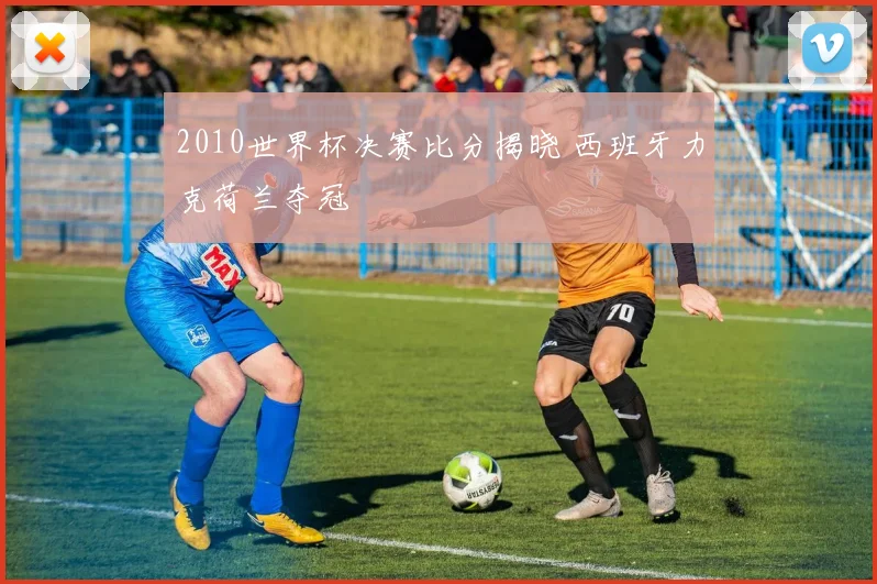 2010世界杯决赛比分揭晓 西班牙力克荷兰夺冠