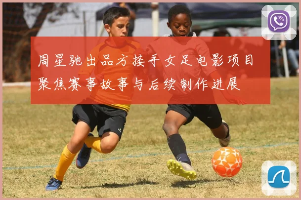 周星驰出品方接手女足电影项目 聚焦赛事故事与后续制作进展