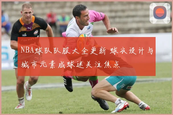NBA球队队服大全更新 球衣设计与城市元素成球迷关注焦点