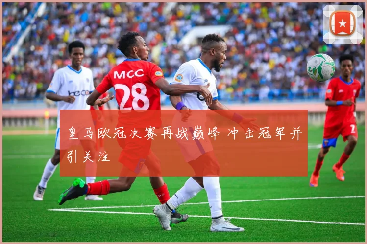 皇马欧冠决赛再战巅峰 冲击冠军并引关注