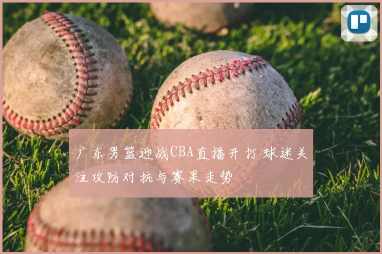 广东男篮迎战CBA直播开打 球迷关注攻防对抗与赛果走势