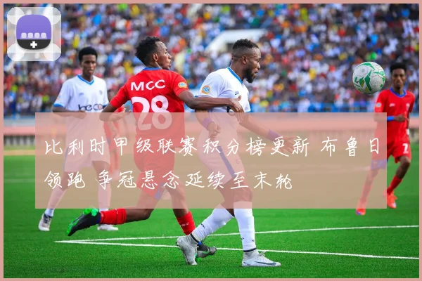 比利时甲级联赛积分榜更新 布鲁日领跑 争冠悬念延续至末轮