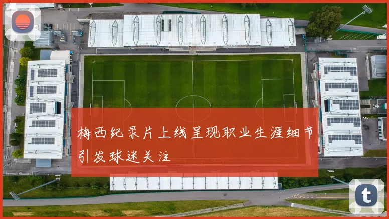 梅西纪录片上线呈现职业生涯细节引发球迷关注