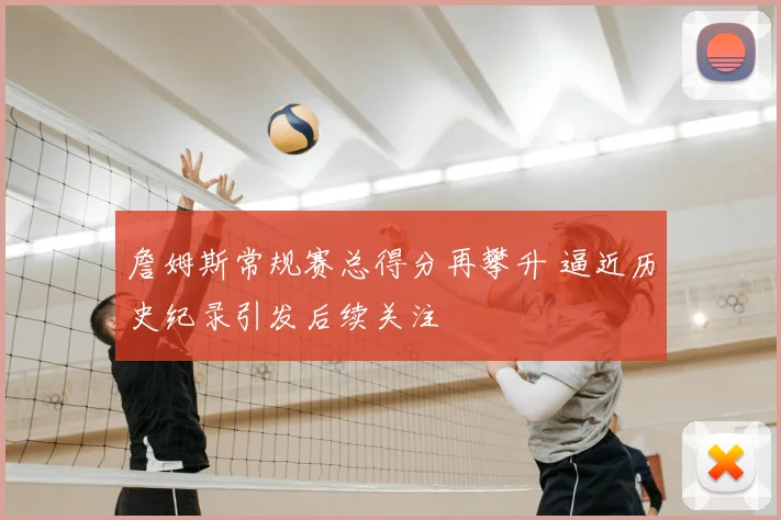 詹姆斯常规赛总得分再攀升 逼近历史纪录引发后续关注