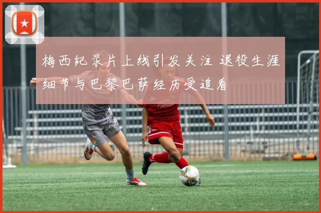 梅西纪录片上线引发关注 退役生涯细节与巴黎巴萨经历受追看