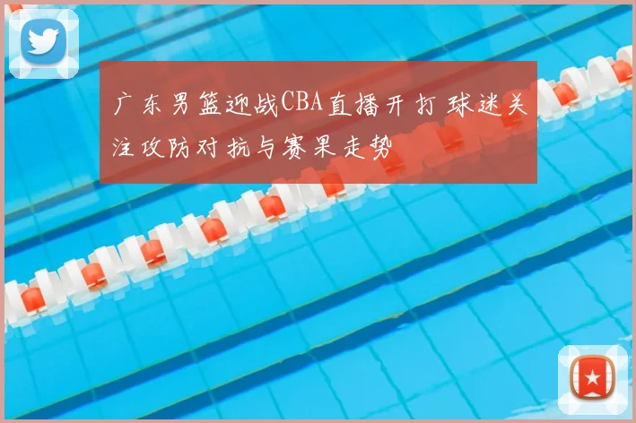 广东男篮迎战CBA直播开打 球迷关注攻防对抗与赛果走势
