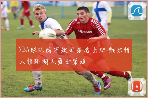 NBA球队防守效率排名出炉 凯尔特人领跑湖人勇士紧追