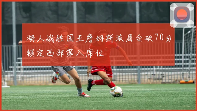 湖人战胜国王詹姆斯浓眉合砍70分锁定西部第八席位