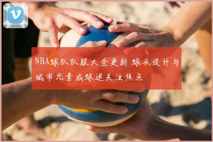 NBA球队队服大全更新 球衣设计与城市元素成球迷关注焦点