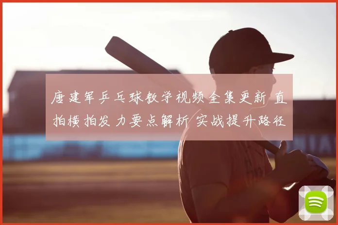 唐建军乒乓球教学视频全集更新 直拍横拍发力要点解析 实战提升路径更清晰